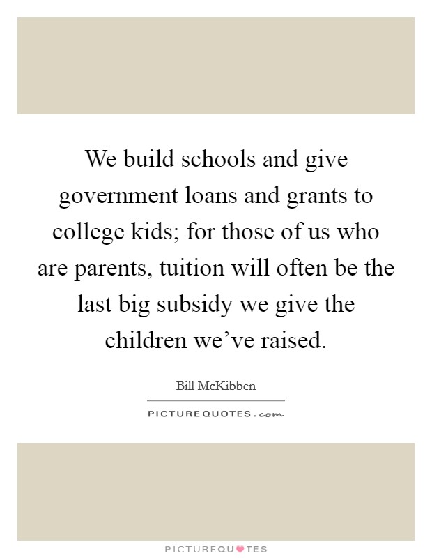 We build schools and give government loans and grants to college kids; for those of us who are parents, tuition will often be the last big subsidy we give the children we've raised. Picture Quote #1