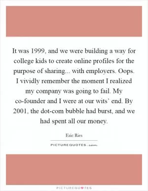 It was 1999, and we were building a way for college kids to create online profiles for the purpose of sharing... with employers. Oops. I vividly remember the moment I realized my company was going to fail. My co-founder and I were at our wits’ end. By 2001, the dot-com bubble had burst, and we had spent all our money Picture Quote #1