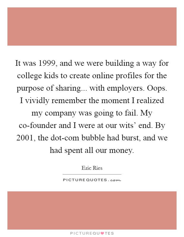 It was 1999, and we were building a way for college kids to create online profiles for the purpose of sharing... with employers. Oops. I vividly remember the moment I realized my company was going to fail. My co-founder and I were at our wits' end. By 2001, the dot-com bubble had burst, and we had spent all our money. Picture Quote #1