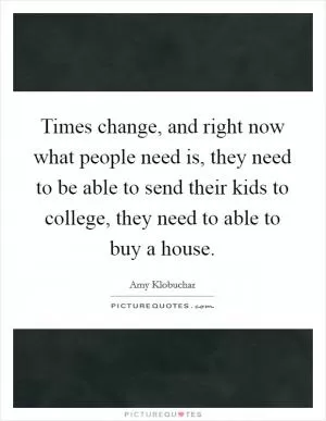 Times change, and right now what people need is, they need to be able to send their kids to college, they need to able to buy a house Picture Quote #1