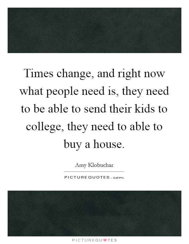 Times change, and right now what people need is, they need to be able to send their kids to college, they need to able to buy a house. Picture Quote #1