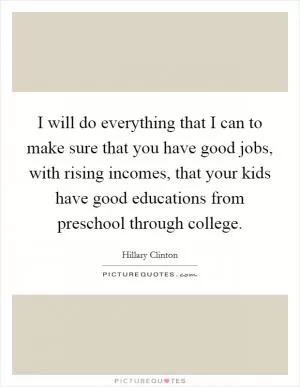 I will do everything that I can to make sure that you have good jobs, with rising incomes, that your kids have good educations from preschool through college Picture Quote #1