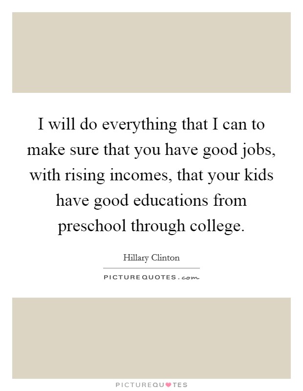 I will do everything that I can to make sure that you have good jobs, with rising incomes, that your kids have good educations from preschool through college. Picture Quote #1