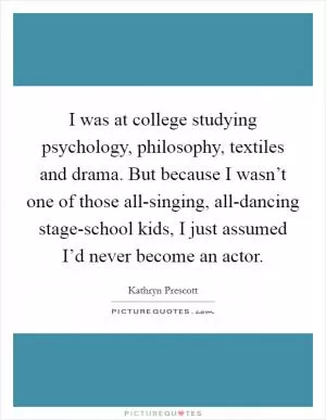 I was at college studying psychology, philosophy, textiles and drama. But because I wasn’t one of those all-singing, all-dancing stage-school kids, I just assumed I’d never become an actor Picture Quote #1