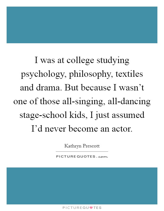 I was at college studying psychology, philosophy, textiles and drama. But because I wasn't one of those all-singing, all-dancing stage-school kids, I just assumed I'd never become an actor. Picture Quote #1