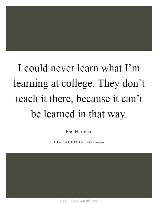 I could never learn what I'm learning at college. They don't teach it there, because it can't be learned in that way. Picture Quote #1