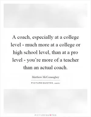 A coach, especially at a college level - much more at a college or high school level, than at a pro level - you’re more of a teacher than an actual coach Picture Quote #1