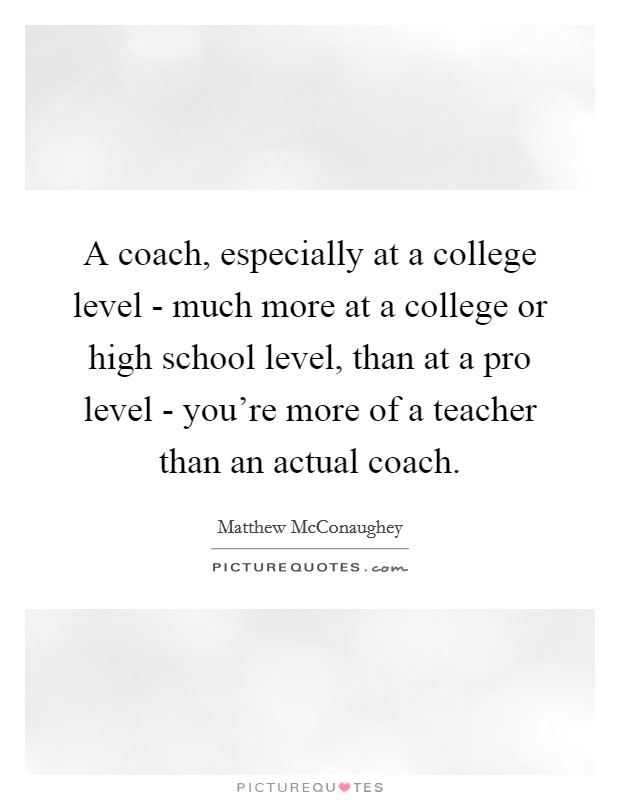 A coach, especially at a college level - much more at a college or high school level, than at a pro level - you're more of a teacher than an actual coach. Picture Quote #1