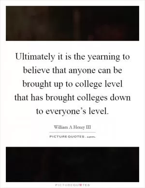 Ultimately it is the yearning to believe that anyone can be brought up to college level that has brought colleges down to everyone’s level Picture Quote #1