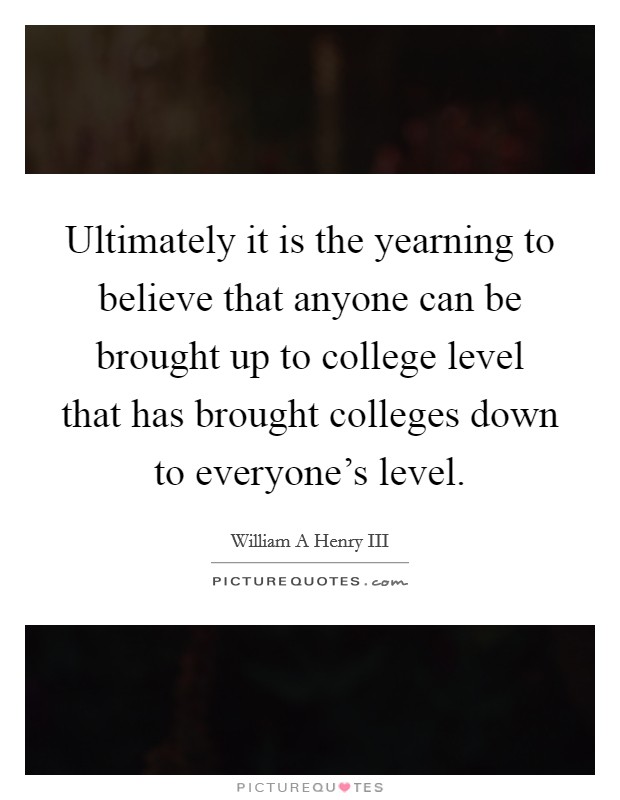 Ultimately it is the yearning to believe that anyone can be brought up to college level that has brought colleges down to everyone's level. Picture Quote #1