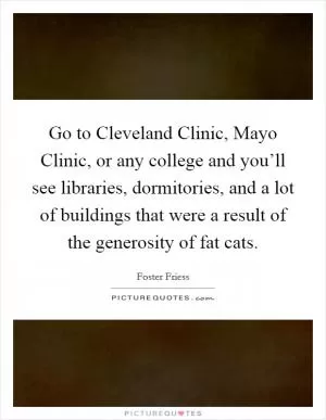 Go to Cleveland Clinic, Mayo Clinic, or any college and you’ll see libraries, dormitories, and a lot of buildings that were a result of the generosity of fat cats Picture Quote #1