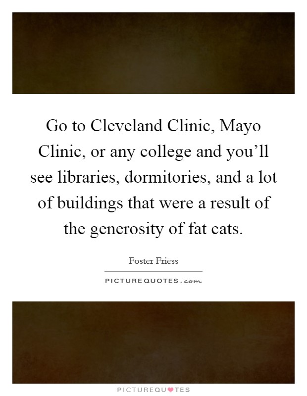 Go to Cleveland Clinic, Mayo Clinic, or any college and you'll see libraries, dormitories, and a lot of buildings that were a result of the generosity of fat cats. Picture Quote #1