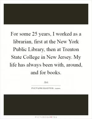 For some 25 years, I worked as a librarian, first at the New York Public Library, then at Trenton State College in New Jersey. My life has always been with, around, and for books Picture Quote #1