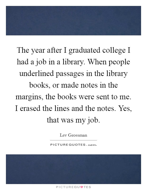 The year after I graduated college I had a job in a library. When people underlined passages in the library books, or made notes in the margins, the books were sent to me. I erased the lines and the notes. Yes, that was my job. Picture Quote #1