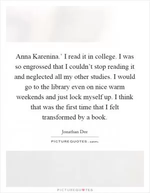 Anna Karenina.’ I read it in college. I was so engrossed that I couldn’t stop reading it and neglected all my other studies. I would go to the library even on nice warm weekends and just lock myself up. I think that was the first time that I felt transformed by a book Picture Quote #1