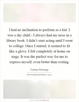 I had no inclination to perform as a kid. I was a shy child - I always had my nose in a library book. I didn’t start acting until I went to college. Once I started, it seemed to fit like a glove. I felt completely at home on stage. It was the perfect way for me to express myself, even better than writing Picture Quote #1