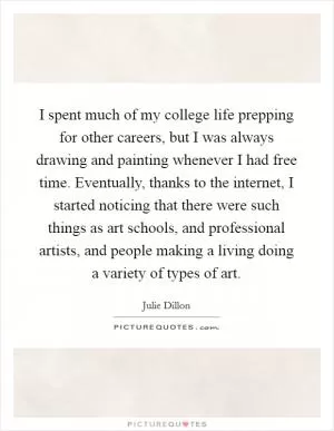 I spent much of my college life prepping for other careers, but I was always drawing and painting whenever I had free time. Eventually, thanks to the internet, I started noticing that there were such things as art schools, and professional artists, and people making a living doing a variety of types of art Picture Quote #1