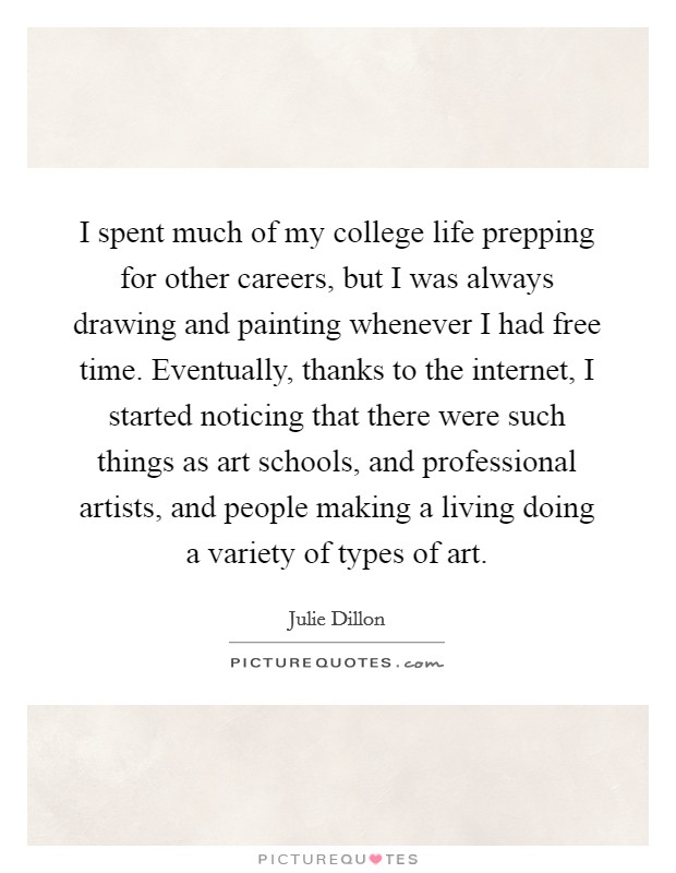 I spent much of my college life prepping for other careers, but I was always drawing and painting whenever I had free time. Eventually, thanks to the internet, I started noticing that there were such things as art schools, and professional artists, and people making a living doing a variety of types of art. Picture Quote #1