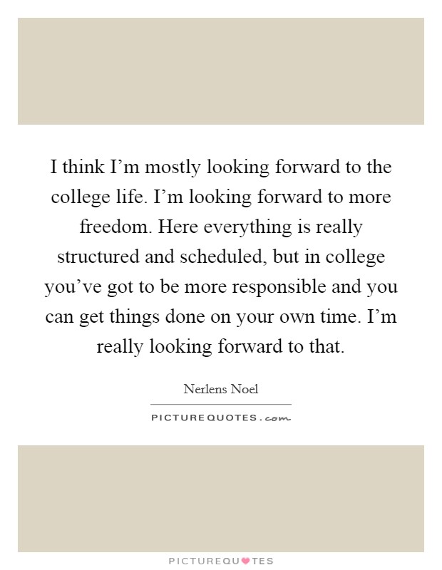 I think I'm mostly looking forward to the college life. I'm looking forward to more freedom. Here everything is really structured and scheduled, but in college you've got to be more responsible and you can get things done on your own time. I'm really looking forward to that. Picture Quote #1