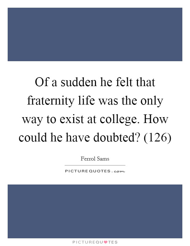 Of a sudden he felt that fraternity life was the only way to exist at college. How could he have doubted? (126) Picture Quote #1