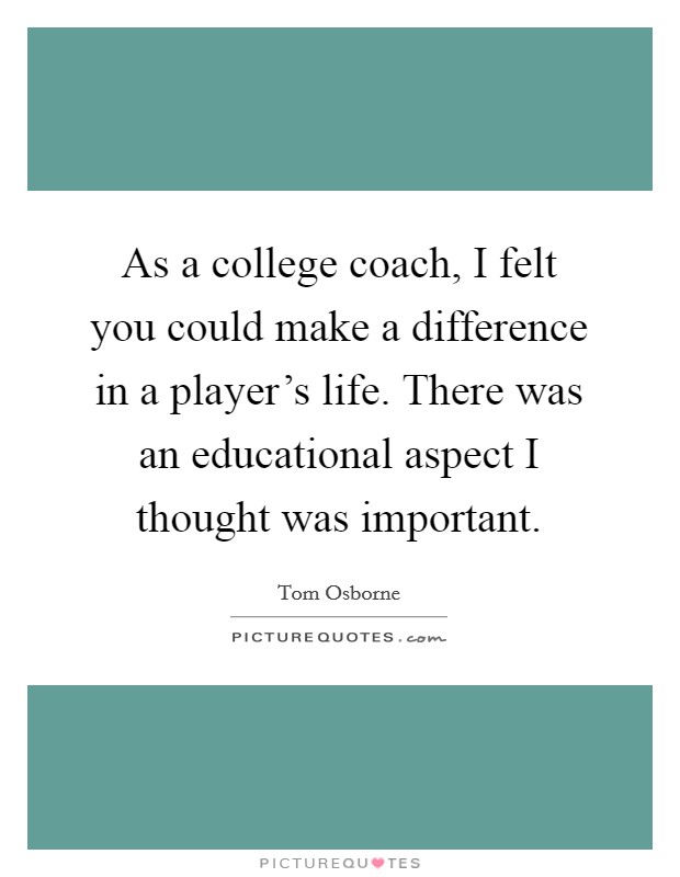 As a college coach, I felt you could make a difference in a player's life. There was an educational aspect I thought was important. Picture Quote #1