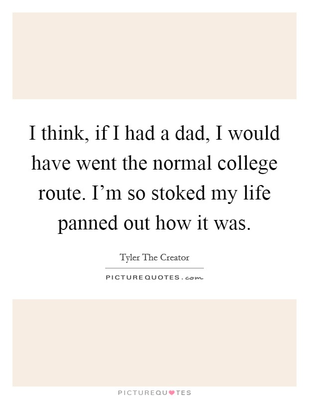 I think, if I had a dad, I would have went the normal college route. I'm so stoked my life panned out how it was. Picture Quote #1