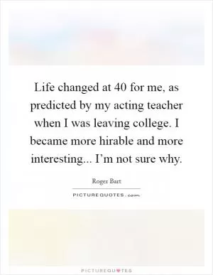 Life changed at 40 for me, as predicted by my acting teacher when I was leaving college. I became more hirable and more interesting... I’m not sure why Picture Quote #1