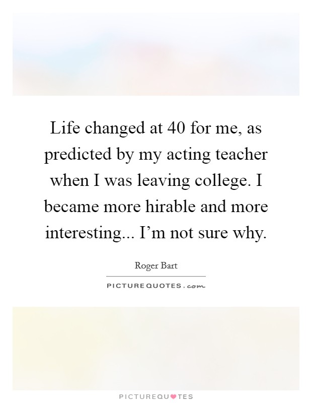 Life changed at 40 for me, as predicted by my acting teacher when I was leaving college. I became more hirable and more interesting... I'm not sure why. Picture Quote #1