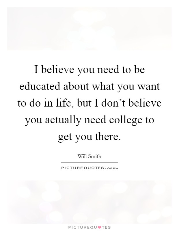 I believe you need to be educated about what you want to do in life, but I don't believe you actually need college to get you there. Picture Quote #1