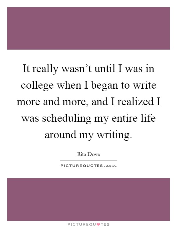 It really wasn't until I was in college when I began to write more and more, and I realized I was scheduling my entire life around my writing. Picture Quote #1