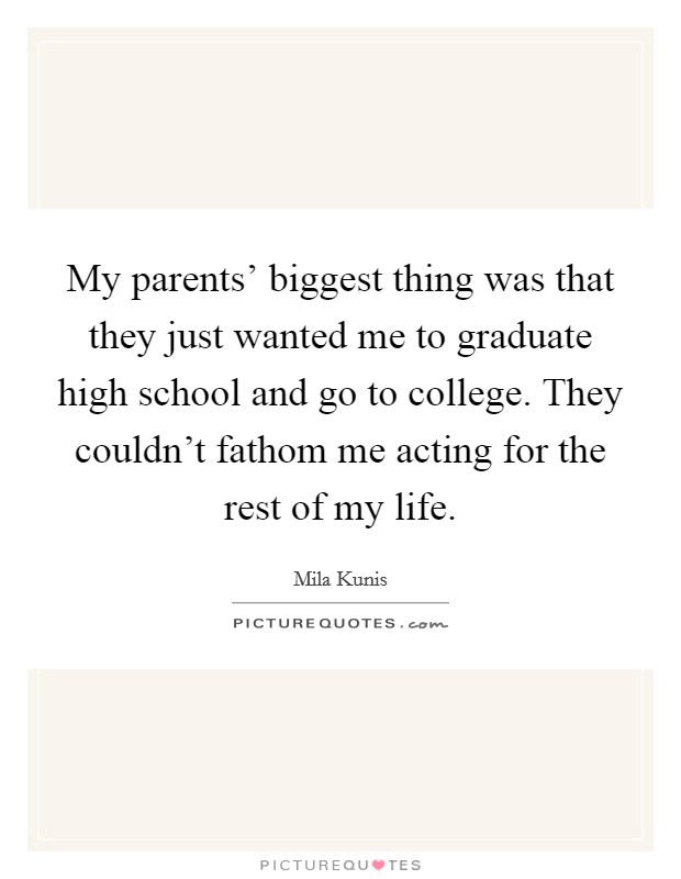 My parents' biggest thing was that they just wanted me to graduate high school and go to college. They couldn't fathom me acting for the rest of my life. Picture Quote #1