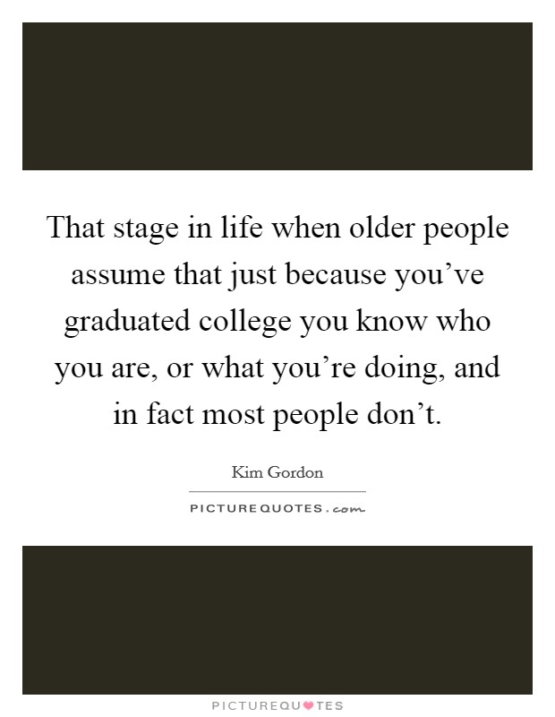 That stage in life when older people assume that just because you've graduated college you know who you are, or what you're doing, and in fact most people don't. Picture Quote #1