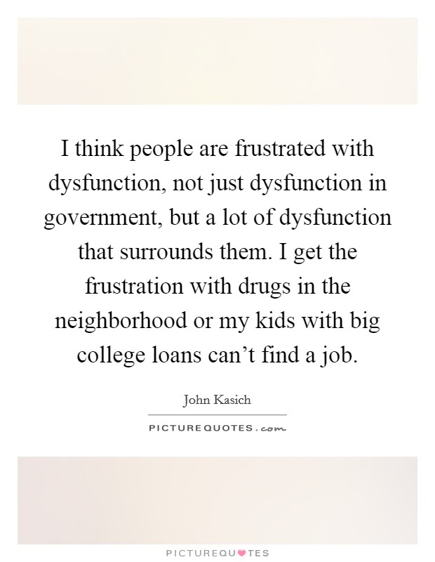 I think people are frustrated with dysfunction, not just dysfunction in government, but a lot of dysfunction that surrounds them. I get the frustration with drugs in the neighborhood or my kids with big college loans can't find a job. Picture Quote #1