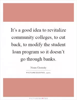 It’s a good idea to revitalize community colleges, to cut back, to modify the student loan program so it doesn’t go through banks Picture Quote #1