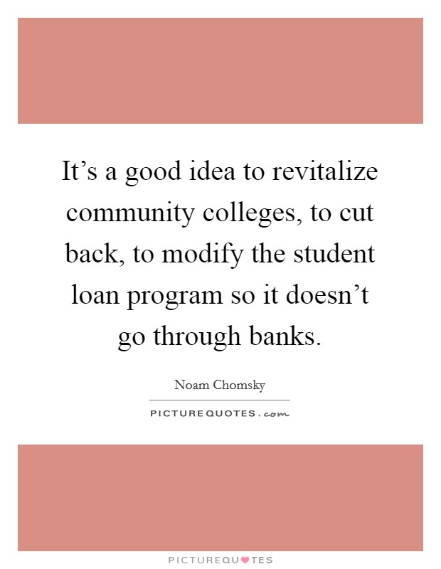 It's a good idea to revitalize community colleges, to cut back, to modify the student loan program so it doesn't go through banks. Picture Quote #1