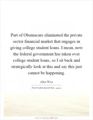 Part of Obamacare eliminated the private sector financial market that engages in giving college student loans. I mean, now the federal government has taken over college student loans, so I sit back and strategically look at this and say this just cannot be happening Picture Quote #1