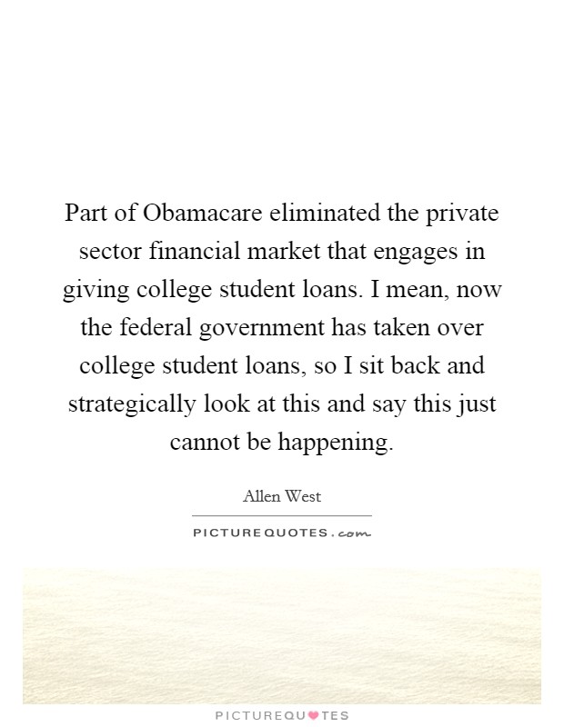 Part of Obamacare eliminated the private sector financial market that engages in giving college student loans. I mean, now the federal government has taken over college student loans, so I sit back and strategically look at this and say this just cannot be happening. Picture Quote #1
