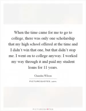 When the time came for me to go to college, there was only one scholarship that my high school offered at the time and I didn’t win that one, but that didn’t stop me. I went on to college anyway. I worked my way through it and paid my student loans for 11 years Picture Quote #1