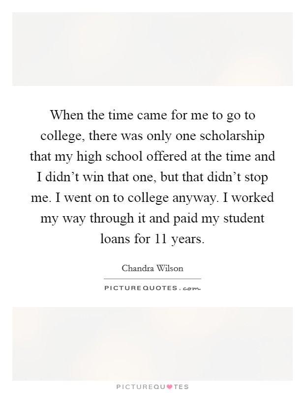 When the time came for me to go to college, there was only one scholarship that my high school offered at the time and I didn't win that one, but that didn't stop me. I went on to college anyway. I worked my way through it and paid my student loans for 11 years. Picture Quote #1