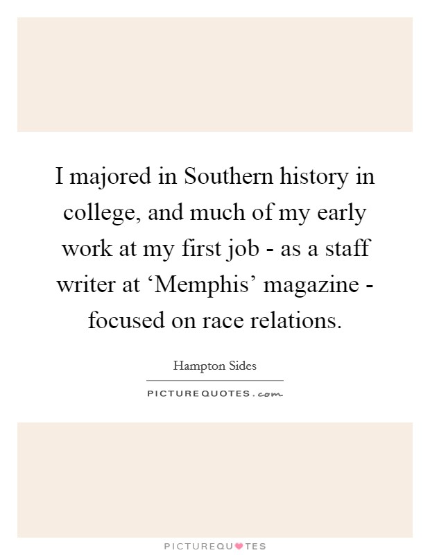 I majored in Southern history in college, and much of my early work at my first job - as a staff writer at ‘Memphis' magazine - focused on race relations. Picture Quote #1