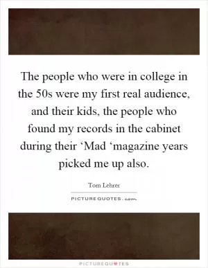The people who were in college in the  50s were my first real audience, and their kids, the people who found my records in the cabinet during their ‘Mad ‘magazine years picked me up also Picture Quote #1