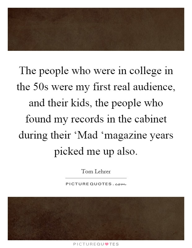 The people who were in college in the  50s were my first real audience, and their kids, the people who found my records in the cabinet during their ‘Mad ‘magazine years picked me up also. Picture Quote #1