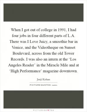 When I got out of college in 1991, I had four jobs in four different parts of L.A. There was I Love Juicy, a smoothie bar in Venice, and the Videotheque on Sunset Boulevard, across from the old Tower Records. I was also an intern at the ‘Los Angeles Reader’ in the Miracle Mile and at ‘High Performance’ magazine downtown Picture Quote #1