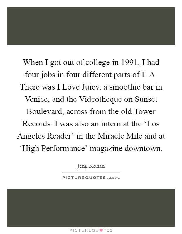 When I got out of college in 1991, I had four jobs in four different parts of L.A. There was I Love Juicy, a smoothie bar in Venice, and the Videotheque on Sunset Boulevard, across from the old Tower Records. I was also an intern at the ‘Los Angeles Reader' in the Miracle Mile and at ‘High Performance' magazine downtown. Picture Quote #1