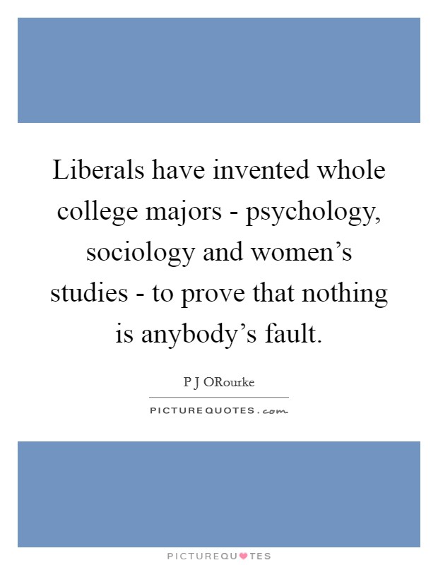 Liberals have invented whole college majors - psychology, sociology and women's studies - to prove that nothing is anybody's fault. Picture Quote #1