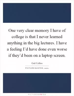 One very clear memory I have of college is that I never learned anything in the big lectures. I have a feeling I’d have done even worse if they’d been on a laptop screen Picture Quote #1