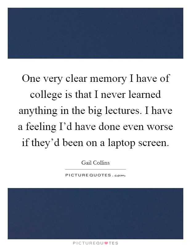 One very clear memory I have of college is that I never learned anything in the big lectures. I have a feeling I'd have done even worse if they'd been on a laptop screen. Picture Quote #1