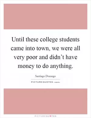 Until these college students came into town, we were all very poor and didn’t have money to do anything Picture Quote #1