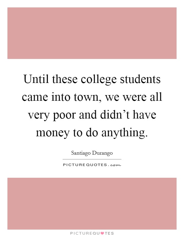 Until these college students came into town, we were all very poor and didn't have money to do anything. Picture Quote #1