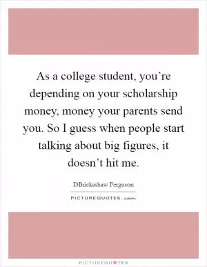 As a college student, you’re depending on your scholarship money, money your parents send you. So I guess when people start talking about big figures, it doesn’t hit me Picture Quote #1